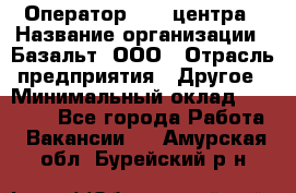 Оператор Call-центра › Название организации ­ Базальт, ООО › Отрасль предприятия ­ Другое › Минимальный оклад ­ 22 000 - Все города Работа » Вакансии   . Амурская обл.,Бурейский р-н